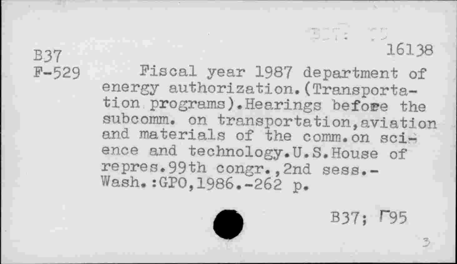 ﻿B37
F-529
16138
Fiscal year 1987 department of energy authorization.(Transportation programs).Hearings before the subcomm, on transportation,aviation and materials of the comm.on sci—> ence and technology.U.S.House of repres.99th congr.,2nd sess.-Wash.:GPO,1986.-262 p.
B37; F95
5